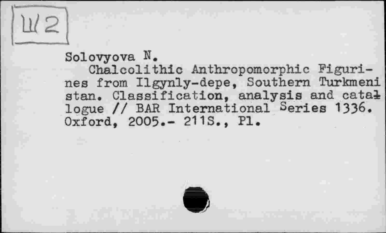 ﻿Solovyova N.
Chalcolithic Anthropomorphic Figurines from Ilgynly-depe, Southern Turkmen! stan. Classification, analysis and catal logue // BAR International Series 1336. Oxford, 2005.- 211S., Pl.